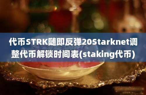 代币STRK随即反弹20Starknet调整代币解锁时间表(staking代币)