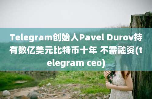 Telegram创始人Pavel Durov持有数亿美元比特币十年 不需融资(telegram ceo)