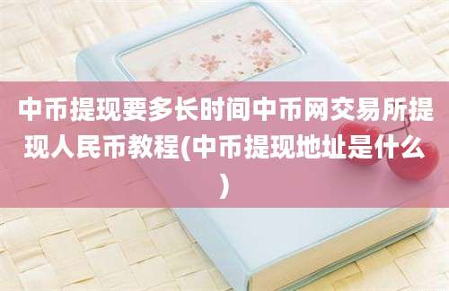 中币提现要多长时间中币网交易所提现人民币教程(中币提现地址是什么)