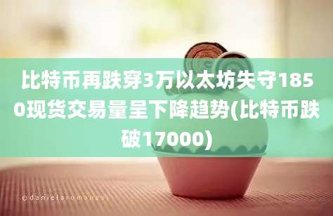 比特币再跌穿3万以太坊失守1850现货交易量呈下降趋势(比特币跌破17000)