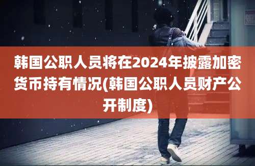 韩国公职人员将在2024年披露加密货币持有情况(韩国公职人员财产公开制度)