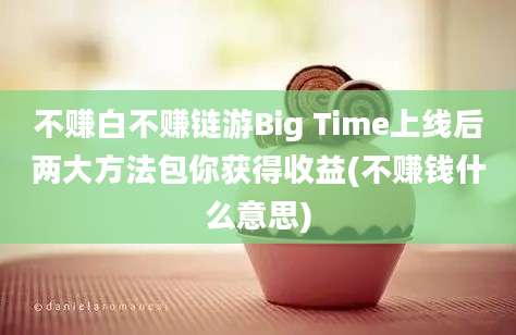 不赚白不赚链游Big Time上线后两大方法包你获得收益(不赚钱什么意思)