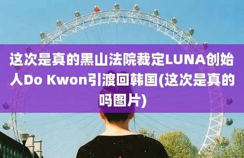 这次是真的黑山法院裁定LUNA创始人Do Kwon引渡回韩国(这次是真的吗图片)