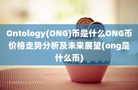 Ontology(ONG)币是什么ONG币价格走势分析及未来展望(ong是什么币)