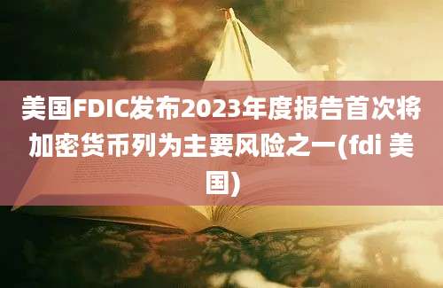 美国FDIC发布2023年度报告首次将加密货币列为主要风险之一(fdi 美国)