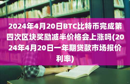 2024年4月20日BTC比特币完成第四次区块奖励减半价格会上涨吗(2024年4月20日一年期贷款市场报价利率)