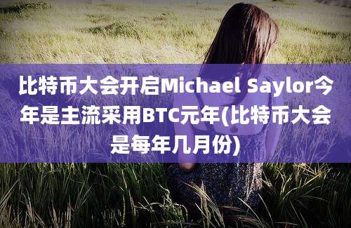 比特币大会开启Michael Saylor今年是主流采用BTC元年(比特币大会是每年几月份)