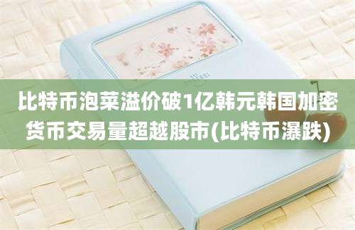 比特币泡菜溢价破1亿韩元韩国加密货币交易量超越股市(比特币瀑跌)