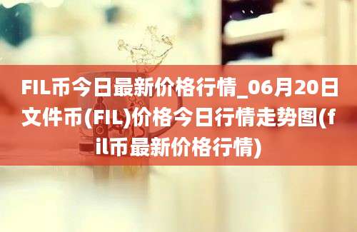 FIL币今日最新价格行情_06月20日文件币(FIL)价格今日行情走势图(fil币最新价格行情)