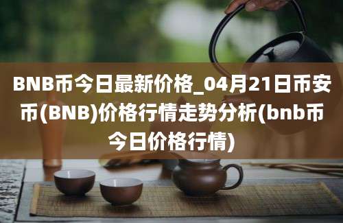 BNB币今日最新价格_04月21日币安币(BNB)价格行情走势分析(bnb币今日价格行情)