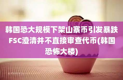 韩国恐大规模下架山寨币引发暴跌FSC澄清并不直接审查代币(韩国恐怖大楼)