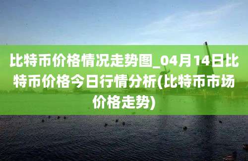 比特币价格情况走势图_04月14日比特币价格今日行情分析(比特币市场价格走势)