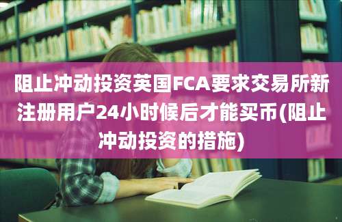 阻止冲动投资英国FCA要求交易所新注册用户24小时候后才能买币(阻止冲动投资的措施)