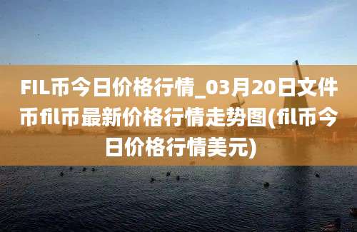 FIL币今日价格行情_03月20日文件币fil币最新价格行情走势图(fil币今日价格行情美元)