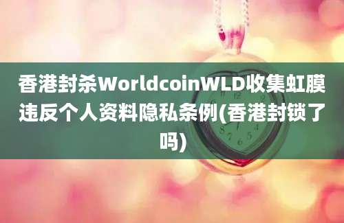 香港封杀WorldcoinWLD收集虹膜违反个人资料隐私条例(香港封锁了吗)