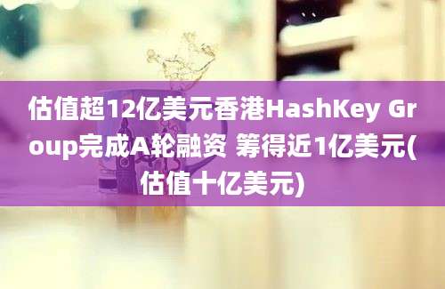 估值超12亿美元香港HashKey Group完成A轮融资 筹得近1亿美元(估值十亿美元)