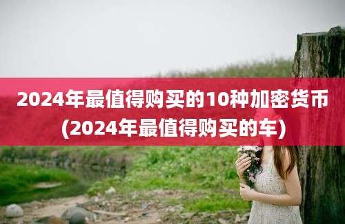 2024年最值得购买的10种加密货币(2024年最值得购买的车)