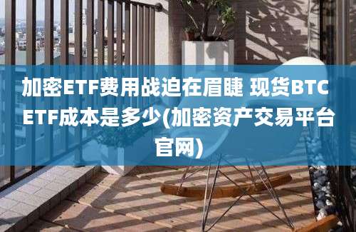 加密ETF费用战迫在眉睫 现货BTC ETF成本是多少(加密资产交易平台官网)