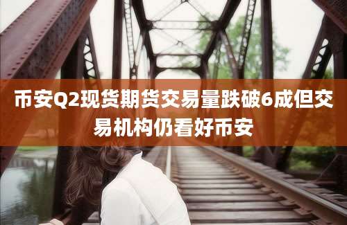 币安Q2现货期货交易量跌破6成但交易机构仍看好币安