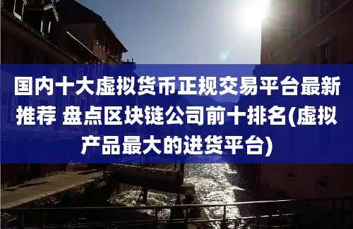 国内十大虚拟货币正规交易平台最新推荐 盘点区块链公司前十排名(虚拟产品最大的进货平台)