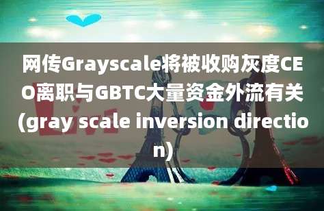 网传Grayscale将被收购灰度CEO离职与GBTC大量资金外流有关(gray scale inversion direction)