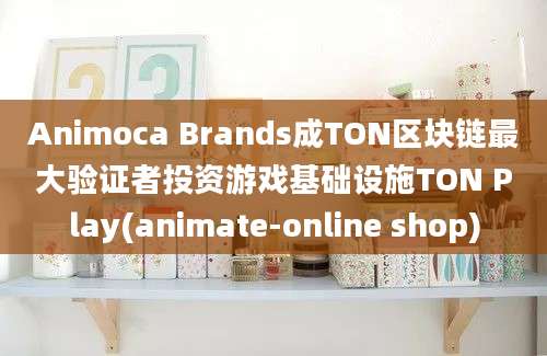 Animoca Brands成TON区块链最大验证者投资游戏基础设施TON Play(animate-online shop)