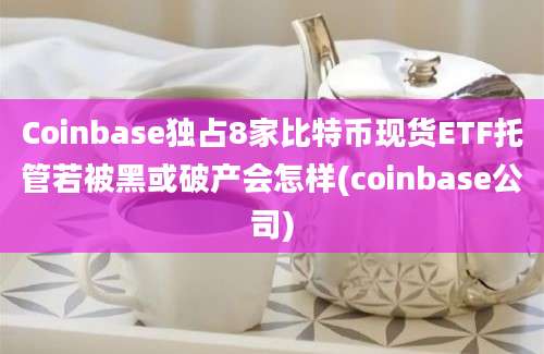 Coinbase独占8家比特币现货ETF托管若被黑或破产会怎样(coinbase公司)