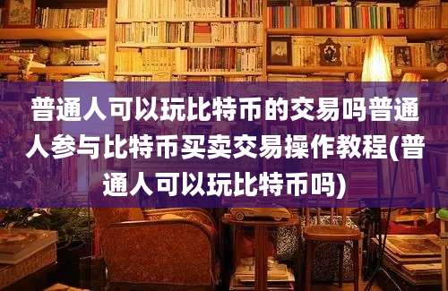 普通人可以玩比特币的交易吗普通人参与比特币买卖交易操作教程(普通人可以玩比特币吗)