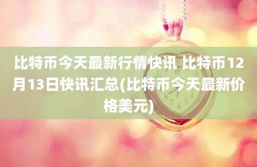 比特币今天最新行情快讯 比特币12月13日快讯汇总(比特币今天最新价格美元)