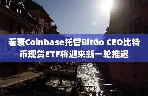 看衰Coinbase托管BitGo CEO比特币现货ETF将迎来新一轮推迟