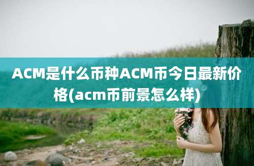 ACM是什么币种ACM币今日最新价格(acm币前景怎么样)