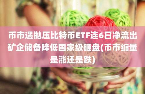 币市遇抛压比特币ETF连6日净流出矿企储备降低国家级砸盘(币市缩量是涨还是跌)