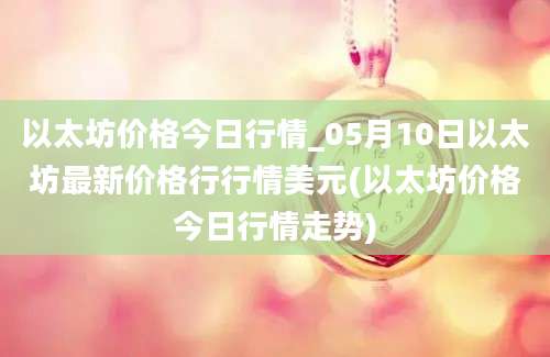 以太坊价格今日行情_05月10日以太坊最新价格行行情美元(以太坊价格今日行情走势)