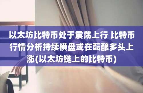 以太坊比特币处于震荡上行 比特币行情分析持续横盘或在酝酿多头上涨(以太坊链上的比特币)