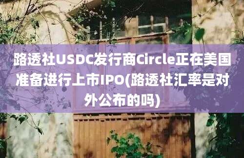 路透社USDC发行商Circle正在美国准备进行上市IPO(路透社汇率是对外公布的吗)