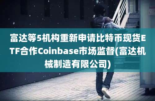 富达等5机构重新申请比特币现货ETF合作Coinbase市场监督(富达机械制造有限公司)