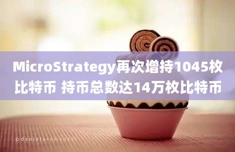 MicroStrategy再次增持1045枚比特币 持币总数达14万枚比特币