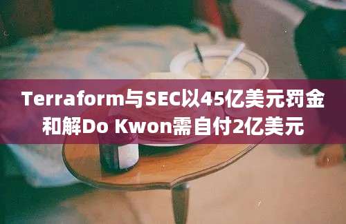 Terraform与SEC以45亿美元罚金和解Do Kwon需自付2亿美元