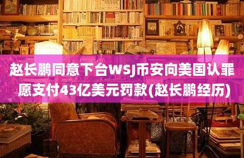 赵长鹏同意下台WSJ币安向美国认罪 愿支付43亿美元罚款(赵长鹏经历)