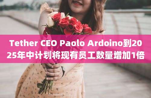 Tether CEO Paolo Ardoino到2025年中计划将现有员工数量增加1倍