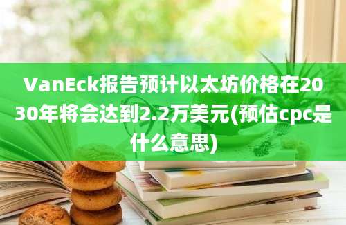 VanEck报告预计以太坊价格在2030年将会达到2.2万美元(预估cpc是什么意思)