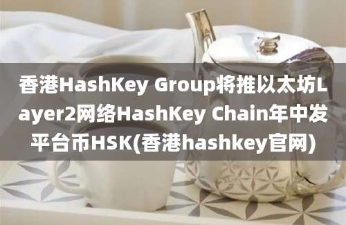 香港HashKey Group将推以太坊Layer2网络HashKey Chain年中发平台币HSK(香港hashkey官网)