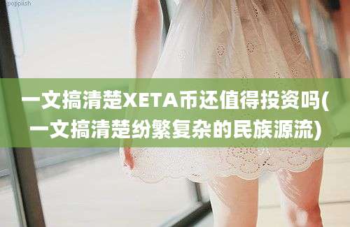 一文搞清楚XETA币还值得投资吗(一文搞清楚纷繁复杂的民族源流)