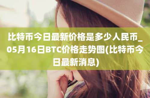 比特币今日最新价格是多少人民币_05月16日BTC价格走势图(比特币今日最新消息)