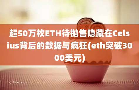 超50万枚ETH待抛售隐藏在Celsius背后的数据与疯狂(eth突破3000美元)