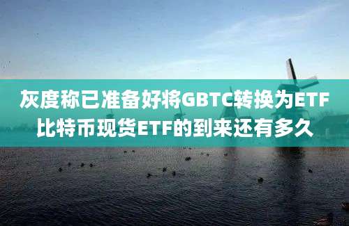 灰度称已准备好将GBTC转换为ETF比特币现货ETF的到来还有多久