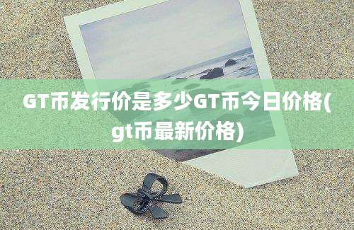 GT币发行价是多少GT币今日价格(gt币最新价格)