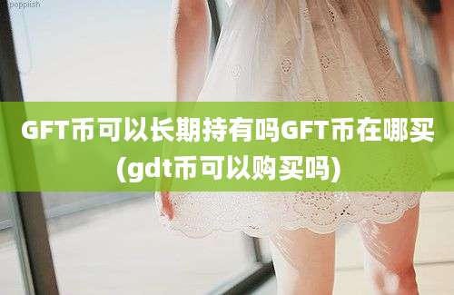 GFT币可以长期持有吗GFT币在哪买(gdt币可以购买吗)