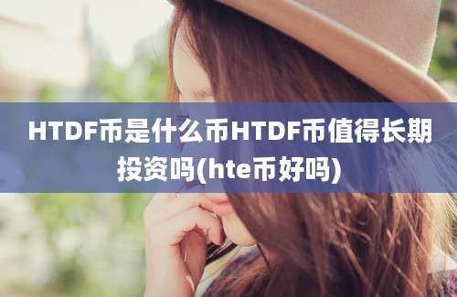 HTDF币是什么币HTDF币值得长期投资吗(hte币好吗)