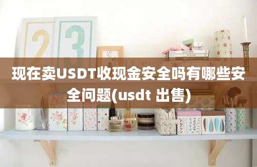 现在卖USDT收现金安全吗有哪些安全问题(usdt 出售)